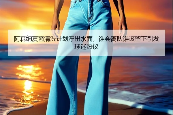 阿森纳夏窗清洗计划浮出水面，谁会离队谁该留下引发球迷热议